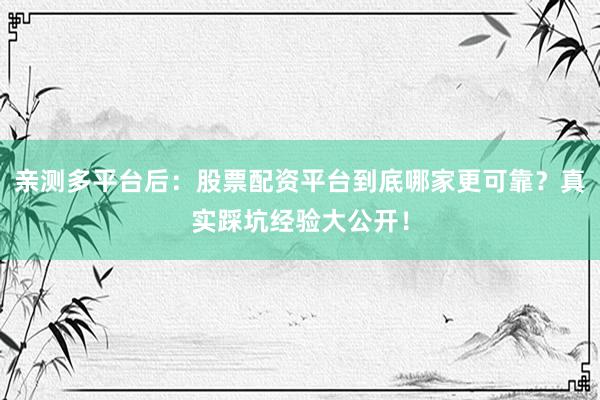 亲测多平台后：股票配资平台到底哪家更可靠？真实踩坑经验大公开！