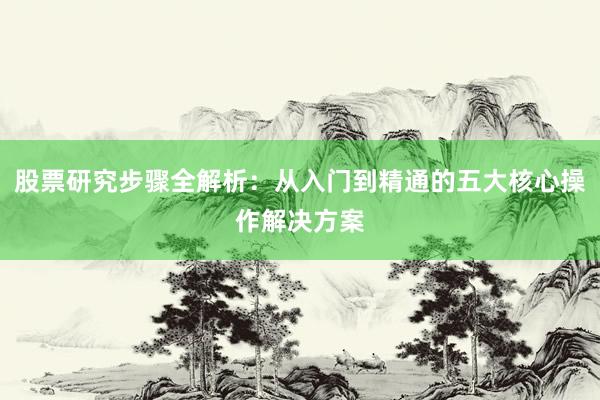 股票研究步骤全解析：从入门到精通的五大核心操作解决方案
