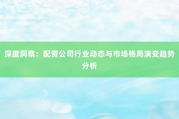 深度洞察：配资公司行业动态与市场格局演变趋势分析