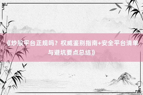 《炒股平台正规吗？权威鉴别指南+安全平台清单与避坑要点总结》