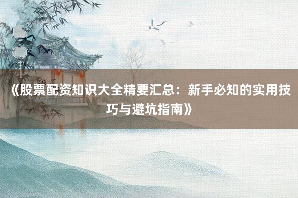 《股票配资知识大全精要汇总：新手必知的实用技巧与避坑指南》