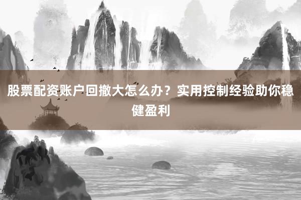 股票配资账户回撤大怎么办？实用控制经验助你稳健盈利