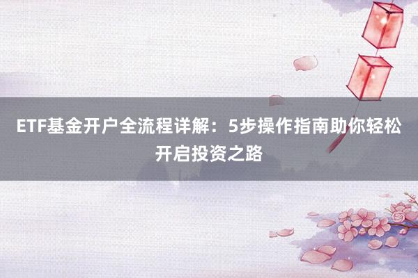 ETF基金开户全流程详解：5步操作指南助你轻松开启投资之路