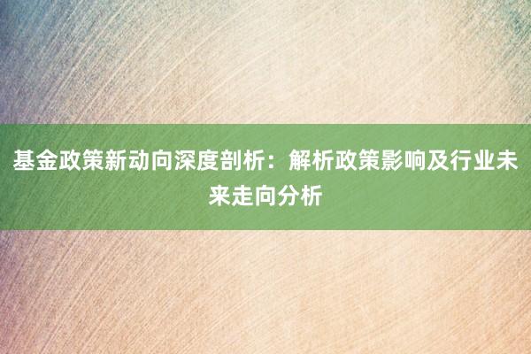 基金政策新动向深度剖析：解析政策影响及行业未来走向分析