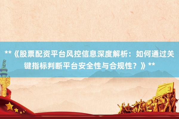 **《股票配资平台风控信息深度解析：如何通过关键指标判断平台安全性与合规性？》**