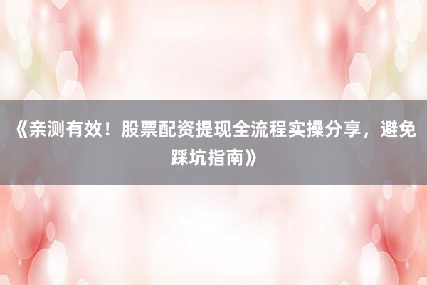 《亲测有效！股票配资提现全流程实操分享，避免踩坑指南》