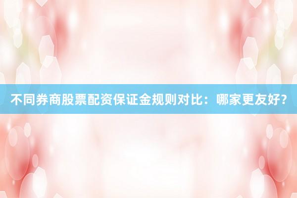 不同券商股票配资保证金规则对比：哪家更友好？