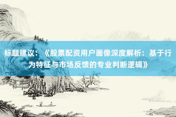 标题建议：《股票配资用户画像深度解析：基于行为特征与市场反馈的专业判断逻辑》