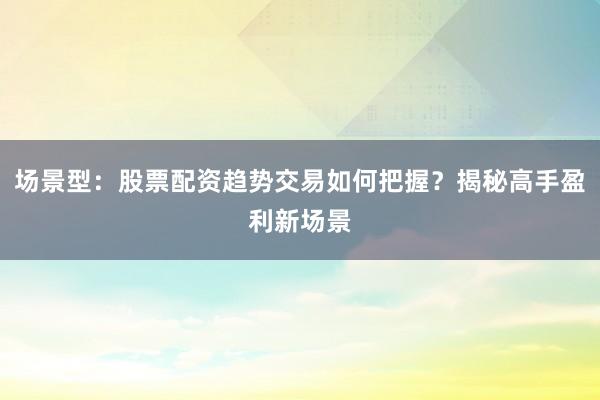 场景型：股票配资趋势交易如何把握？揭秘高手盈利新场景