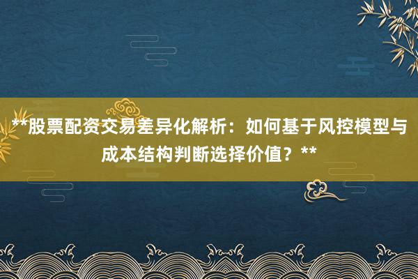 **股票配资交易差异化解析：如何基于风控模型与成本结构判断选择价值？**