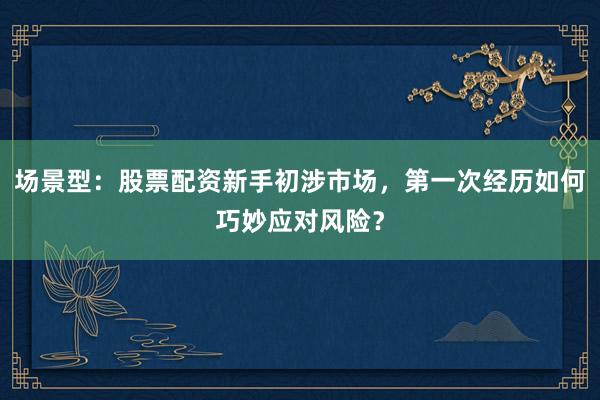场景型：股票配资新手初涉市场，第一次经历如何巧妙应对风险？