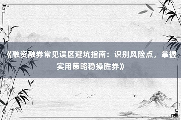 《融资融券常见误区避坑指南：识别风险点，掌握实用策略稳操胜券》