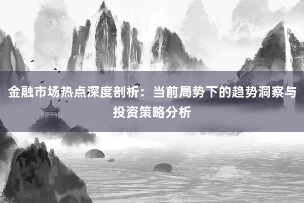 金融市场热点深度剖析：当前局势下的趋势洞察与投资策略分析