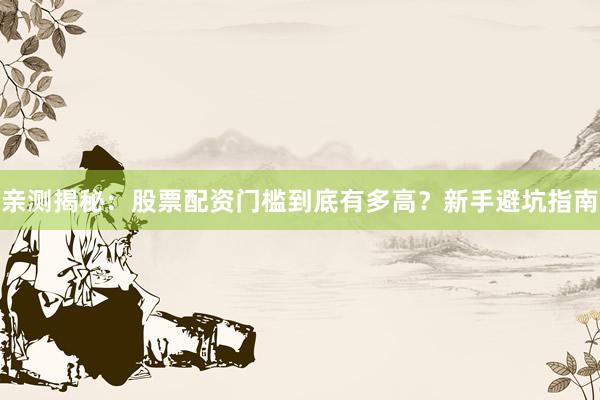 亲测揭秘：股票配资门槛到底有多高？新手避坑指南