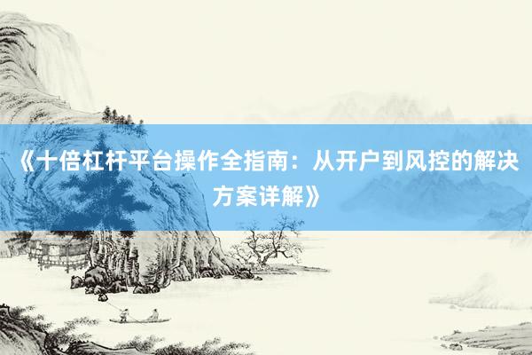 《十倍杠杆平台操作全指南：从开户到风控的解决方案详解》