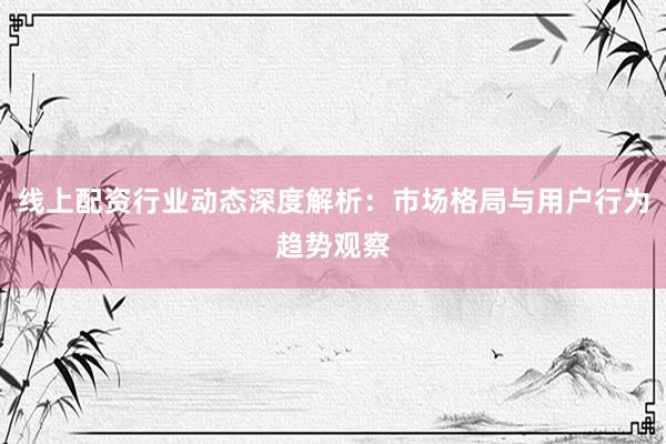 线上配资行业动态深度解析：市场格局与用户行为趋势观察